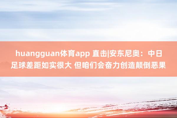 huangguan体育app 直击|安东尼奥：中日足球差距如实很大 但咱们会奋力创造颠倒恶果