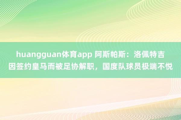 huangguan体育app 阿斯帕斯：洛佩特吉因签约皇马而被足协解职，国度队球员极端不悦