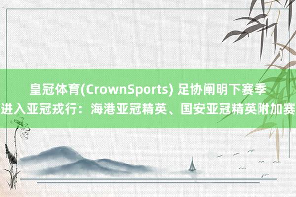 皇冠体育(CrownSports) 足协阐明下赛季进入亚冠戎行：海港亚冠精英、国安亚冠精英附加赛