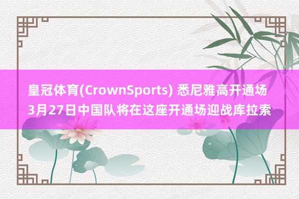 皇冠体育(CrownSports) 悉尼雅高开通场 3月27日中国队将在这座开通场迎战库拉索
