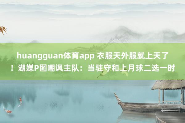 huangguan体育app 衣服天外服就上天了！湖媒P图嘲讽主队：当驻守和上月球二选一时