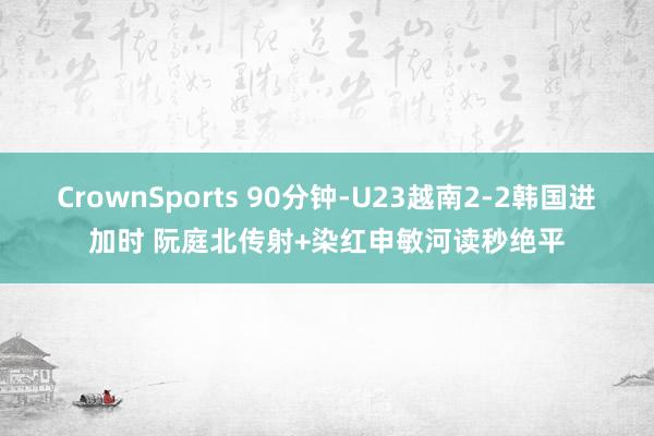 CrownSports 90分钟-U23越南2-2韩国进加时 阮庭北传射+染红申敏河读秒绝平