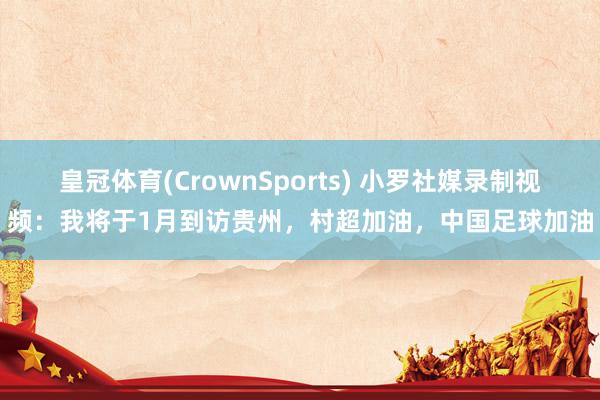 皇冠体育(CrownSports) 小罗社媒录制视频：我将于1月到访贵州，村超加油，中国足球加油