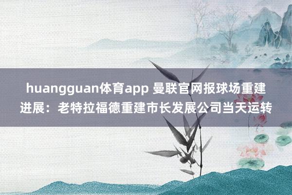 huangguan体育app 曼联官网报球场重建进展：老特拉福德重建市长发展公司当天运转