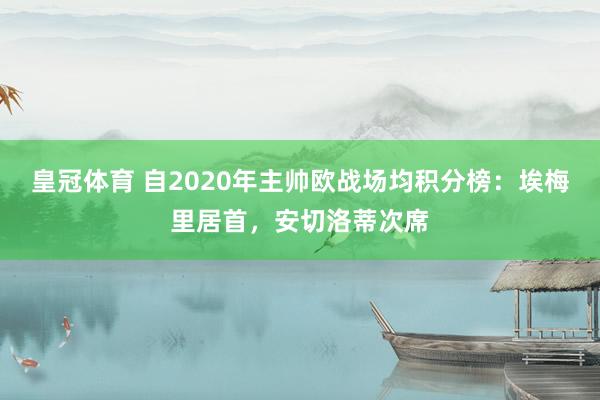 皇冠体育 自2020年主帅欧战场均积分榜：埃梅里居首，安切洛蒂次席