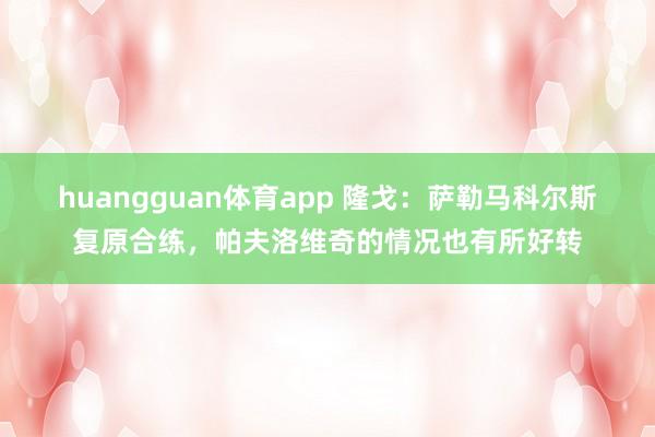 huangguan体育app 隆戈：萨勒马科尔斯复原合练，帕夫洛维奇的情况也有所好转