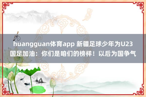 huangguan体育app 新疆足球少年为U23国足加油：你们是咱们的榜样！以后为国争气