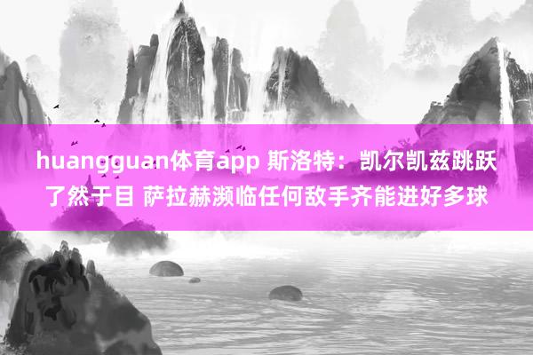 huangguan体育app 斯洛特：凯尔凯兹跳跃了然于目 萨拉赫濒临任何敌手齐能进好多球