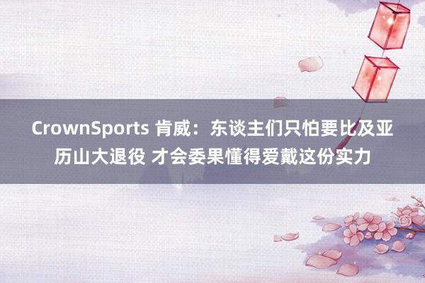 CrownSports 肯威：东谈主们只怕要比及亚历山大退役 才会委果懂得爱戴这份实力