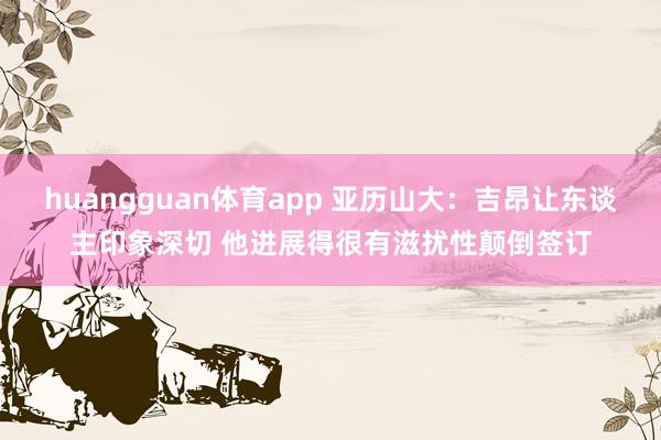 huangguan体育app 亚历山大：吉昂让东谈主印象深切 他进展得很有滋扰性颠倒签订