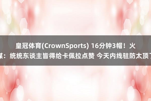 皇冠体育(CrownSports) 16分钟3帽！火媒：统统东谈主皆得给卡佩拉点赞 今天内线驻防太顶了