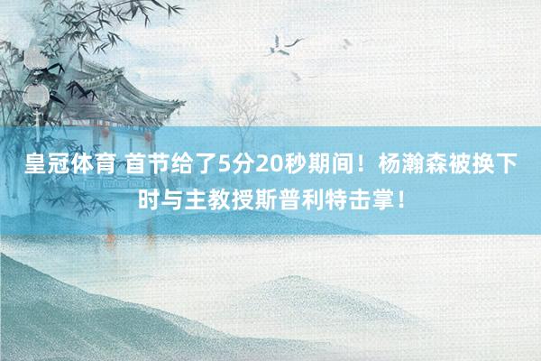 皇冠体育 首节给了5分20秒期间！杨瀚森被换下时与主教授斯普利特击掌！