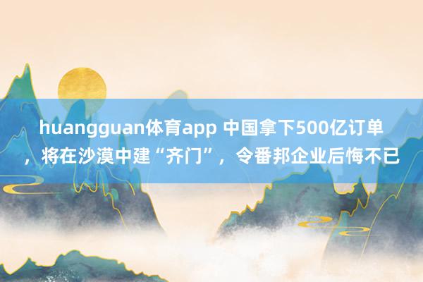 huangguan体育app 中国拿下500亿订单，将在沙漠中建“齐门”，令番邦企业后悔不已