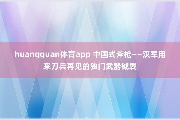 huangguan体育app 中国式斧枪——汉军用来刀兵再见的独门武器钺戟