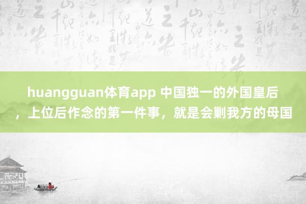 huangguan体育app 中国独一的外国皇后，上位后作念的第一件事，就是会剿我方的母国