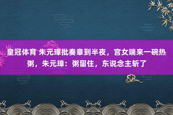 皇冠体育 朱元璋批奏章到半夜，宫女端来一碗热粥，朱元璋：粥留住，东说念主斩了