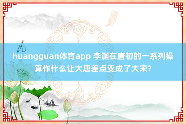 huangguan体育app 李渊在唐初的一系列操算作什么让大唐差点变成了大宋？