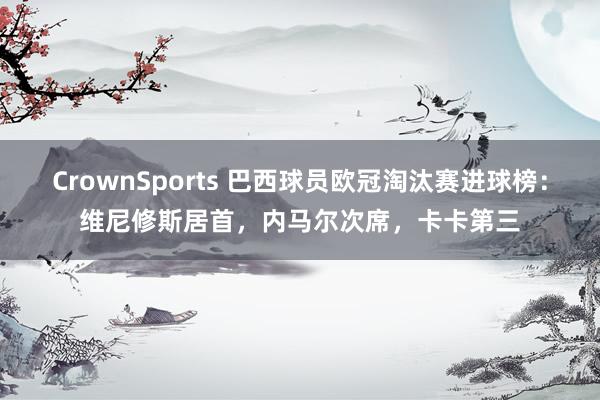 CrownSports 巴西球员欧冠淘汰赛进球榜：维尼修斯居首，内马尔次席，卡卡第三