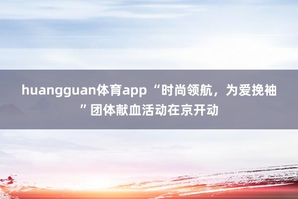 huangguan体育app “时尚领航，为爱挽袖”团体献血活动在京开动