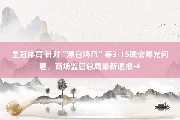 皇冠体育 针对“漂白鸡爪”等3·15晚会曝光问题,商场监管总局最新通报→