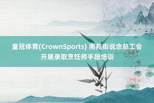 皇冠体育(CrownSports) 南苑街说念总工会开展录取烹饪师手段培训