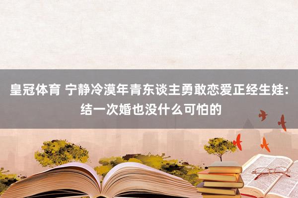 皇冠体育 宁静冷漠年青东谈主勇敢恋爱正经生娃: 结一次婚也没什么可怕的