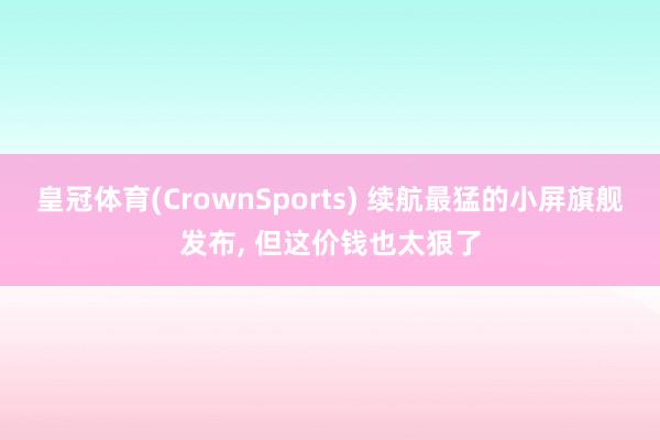皇冠体育(CrownSports) 续航最猛的小屏旗舰发布， 但这价钱也太狠了