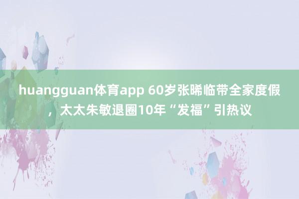 huangguan体育app 60岁张晞临带全家度假，太太朱敏退圈10年“发福”引热议