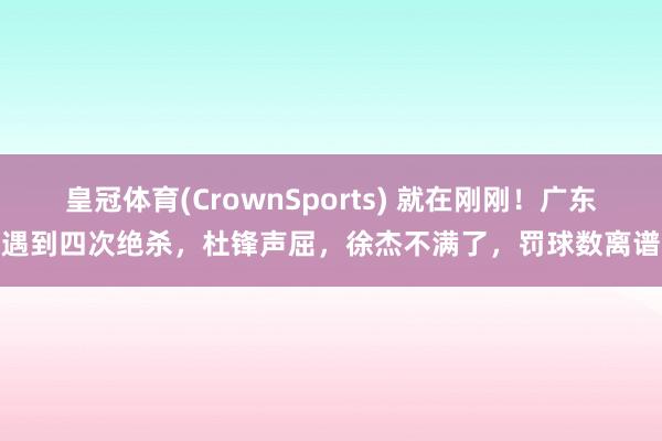 皇冠体育(CrownSports) 就在刚刚！广东遇到四次绝杀，杜锋声屈，徐杰不满了，罚球数离谱