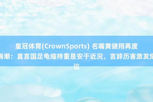 皇冠体育(CrownSports) 名嘴黄健翔再度掀海潮：直言国足龟缩持重是安于近况，言辞历害激发烧议