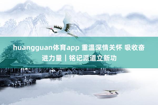 huangguan体育app 重温深情关怀 吸收奋进力量｜铭记派遣立新功