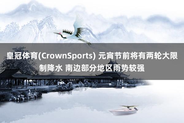皇冠体育(CrownSports) 元宵节前将有两轮大限制降水 南边部分地区雨势较强
