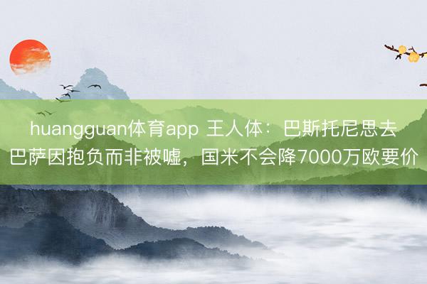 huangguan体育app 王人体：巴斯托尼思去巴萨因抱负而非被嘘，国米不会降7000万欧要价