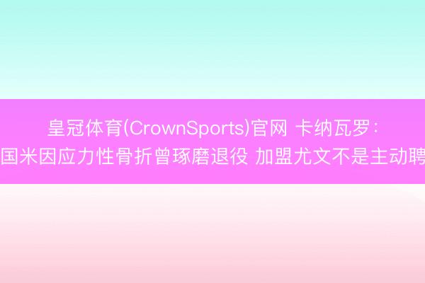 皇冠体育(CrownSports)官网 卡纳瓦罗:在国米因应力性骨折曾琢磨退役 加盟尤文不是主动聘用