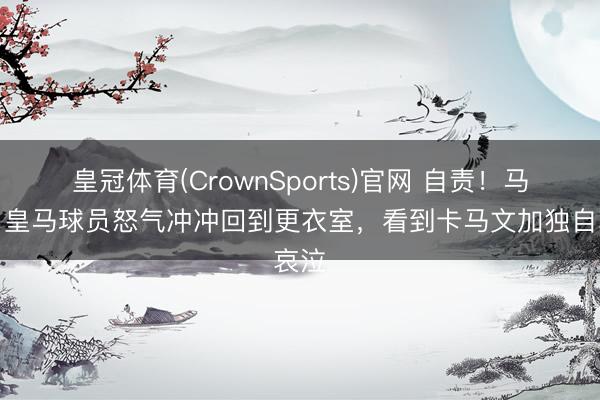 皇冠体育(CrownSports)官网 自责!马卡:皇马球员怒气冲冲回到更衣室,看到卡马文加独自哀泣