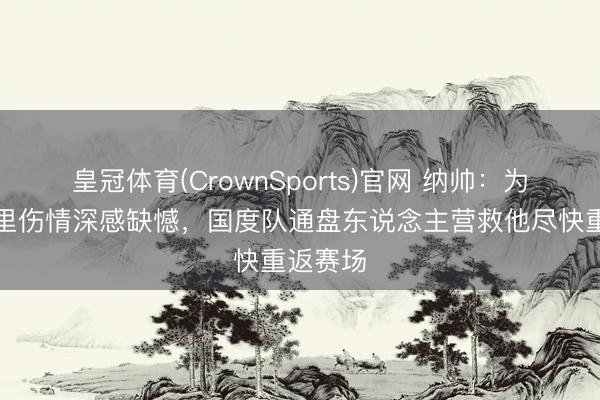 皇冠体育(CrownSports)官网 纳帅:为格纳布里伤情深感缺憾,国度队通盘东说念主营救他尽快重返赛场