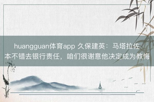 huangguan体育app 久保建英:马塔拉佐本不错去银行责任,咱们很谢意他决定成为教悔