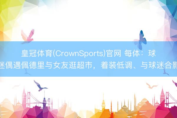 皇冠体育(CrownSports)官网 每体：球迷偶遇佩德里与女友逛超市，着装低调、与球迷合影