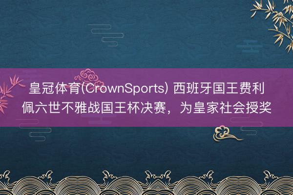 皇冠体育(CrownSports) 西班牙国王费利佩六世不雅战国王杯决赛，为皇家社会授奖