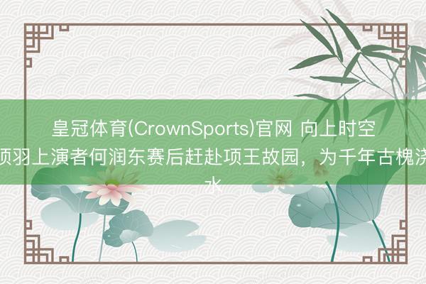 皇冠体育(CrownSports)官网 向上时空！项羽上演者何润东赛后赶赴项王故园，为千年古槐浇水