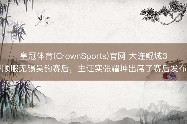 皇冠体育(CrownSports)官网 大连鲲城3-2顺服无锡吴钩赛后，主证实张耀坤出席了赛后发布会