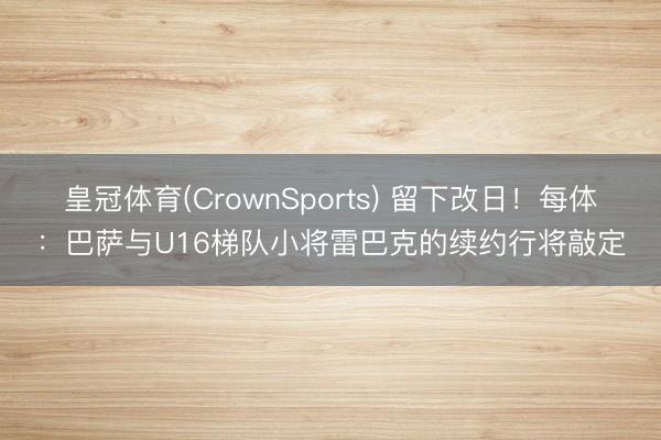 皇冠体育(CrownSports) 留下改日！每体：巴萨与U16梯队小将雷巴克的续约行将敲定