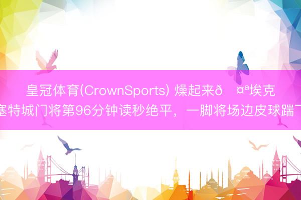 皇冠体育(CrownSports) 燥起来🤪埃克塞特城门将第96分钟读秒绝平,一脚将场边皮球踹飞