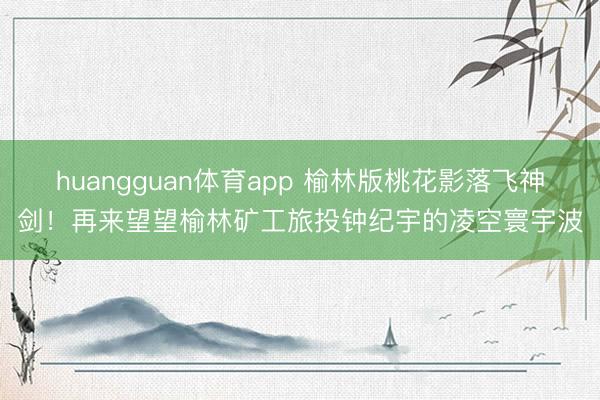 huangguan体育app 榆林版桃花影落飞神剑！再来望望榆林矿工旅投钟纪宇的凌空寰宇波