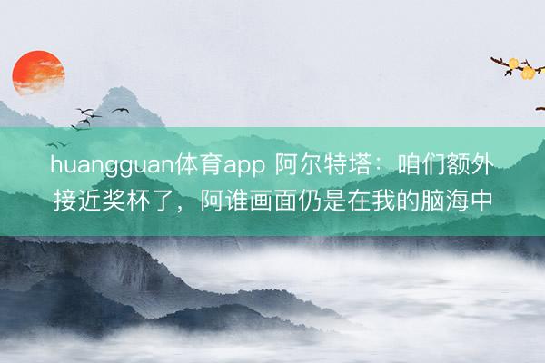 huangguan体育app 阿尔特塔：咱们额外接近奖杯了，阿谁画面仍是在我的脑海中