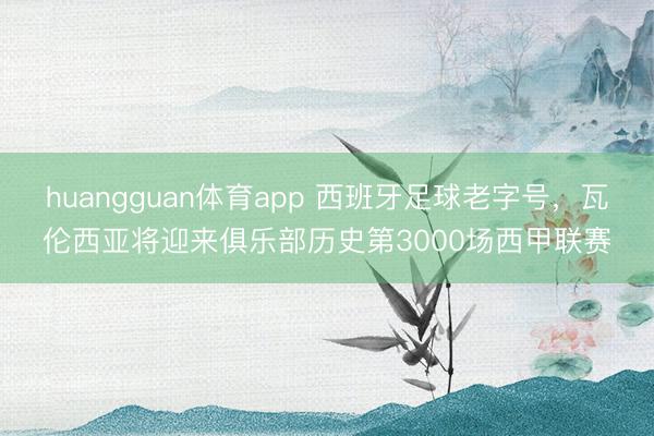 huangguan体育app 西班牙足球老字号，瓦伦西亚将迎来俱乐部历史第3000场西甲联赛