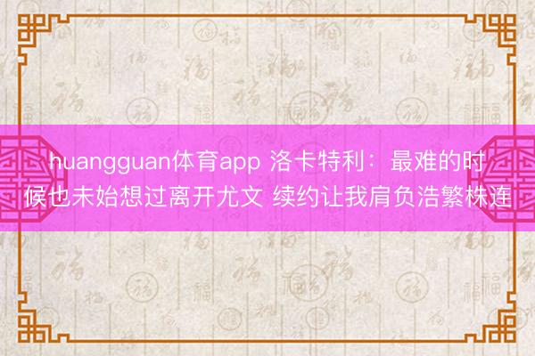 huangguan体育app 洛卡特利：最难的时候也未始想过离开尤文 续约让我肩负浩繁株连