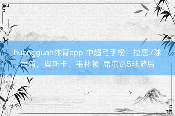 huangguan体育app 中超弓手榜：拉唐7球居首，奥斯卡、韦林顿·席尔瓦5球随后
