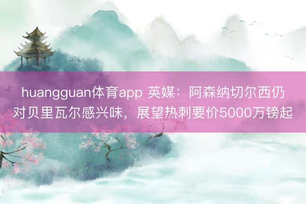 huangguan体育app 英媒：阿森纳切尔西仍对贝里瓦尔感兴味，展望热刺要价5000万镑起