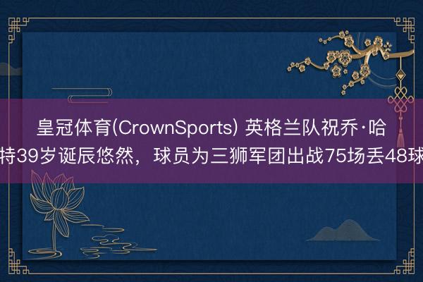 皇冠体育(CrownSports) 英格兰队祝乔·哈特39岁诞辰悠然，球员为三狮军团出战75场丢48球